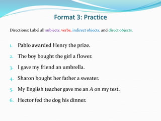 Format 3: Practice
Directions: Label all subjects, verbs, indirect objects, and direct objects.
1. Pablo awarded Henry the prize.
2. The boy bought the girl a flower.
3. I gave my friend an umbrella.
4. Sharon bought her father a sweater.
5. My English teacher gave me an A on my test.
6. Hector fed the dog his dinner.
 