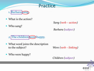 Practice
1. Barbara sang.
 What is the action?
Sang (verb – action)
 Who sang?
Barbara (subject)
2. The children were happy.
 What word joins the description
to the subject? Were (verb – linking)
 Who were happy?
Children (subject)
 