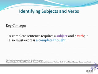 Identifying Subjects and Verbs
Key Concept:
A complete sentence requires a subject and a verb; it
also must express a complete thought.
This PowerPoint presentation is based on the following source:
Fitzpatrick, Carolyn H. and MaryBeth B. Ruscica. The Complete Sentence Workout Book. 4th ed. Mass: Allyn and Bacon, 2000. Print.
 