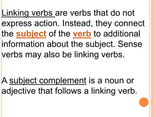 Linking verbs are verbs that do not
express action. Instead, they connect
the subject of the verb to additional
information about the subject. Sense
verbs may also be linking verbs.
A subject complement is a noun or
adjective that follows a linking verb.
 