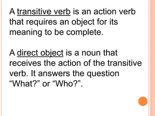 A transitive verb is an action verb
that requires an object for its
meaning to be complete.
A direct object is a noun that
receives the action of the transitive
verb. It answers the question
“What?” or “Who?”.
 