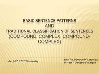 BASIC SENTENCE PATTERNS
                  AND
TRADITIONAL CLASSIFICATION OF SENTENCES
 (COMPOUND, COMPLEX, COMPOUND-
               COMPLEX)


                           John Paul George P. Cardenas
March 07, 2012 Wednesday
                           4th Year – Diocese of Surigao
 