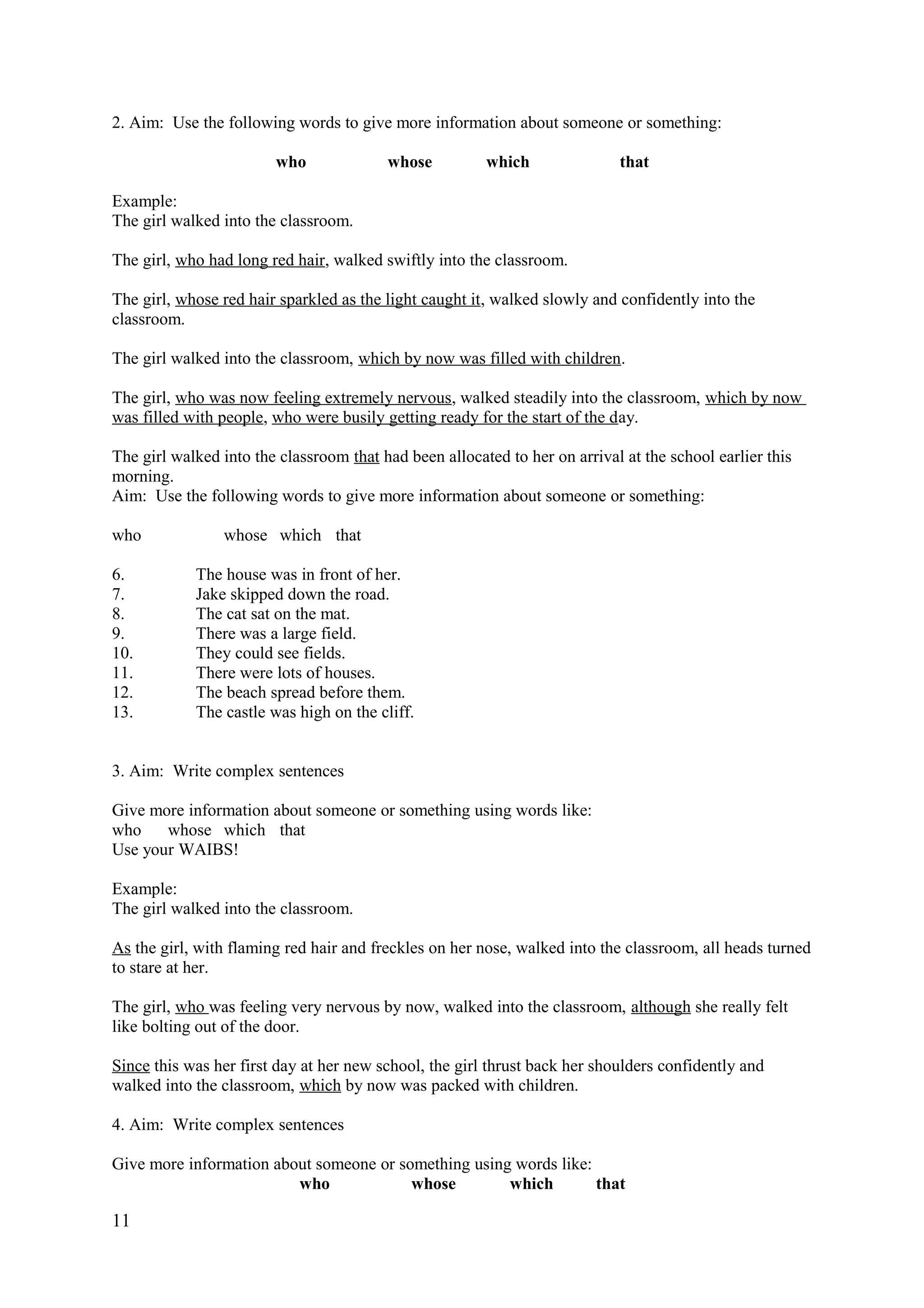 2. Aim: Use the following words to give more information about someone or something:
who whose which that
Example:
The girl walked into the classroom.
The girl, who had long red hair, walked swiftly into the classroom.
The girl, whose red hair sparkled as the light caught it, walked slowly and confidently into the
classroom.
The girl walked into the classroom, which by now was filled with children.
The girl, who was now feeling extremely nervous, walked steadily into the classroom, which by now
was filled with people, who were busily getting ready for the start of the day.
The girl walked into the classroom that had been allocated to her on arrival at the school earlier this
morning.
Aim: Use the following words to give more information about someone or something:
who whose which that
6. The house was in front of her.
7. Jake skipped down the road.
8. The cat sat on the mat.
9. There was a large field.
10. They could see fields.
11. There were lots of houses.
12. The beach spread before them.
13. The castle was high on the cliff.
3. Aim: Write complex sentences
Give more information about someone or something using words like:
who whose which that
Use your WAIBS!
Example:
The girl walked into the classroom.
As the girl, with flaming red hair and freckles on her nose, walked into the classroom, all heads turned
to stare at her.
The girl, who was feeling very nervous by now, walked into the classroom, although she really felt
like bolting out of the door.
Since this was her first day at her new school, the girl thrust back her shoulders confidently and
walked into the classroom, which by now was packed with children.
4. Aim: Write complex sentences
Give more information about someone or something using words like:
who whose which that
11
 