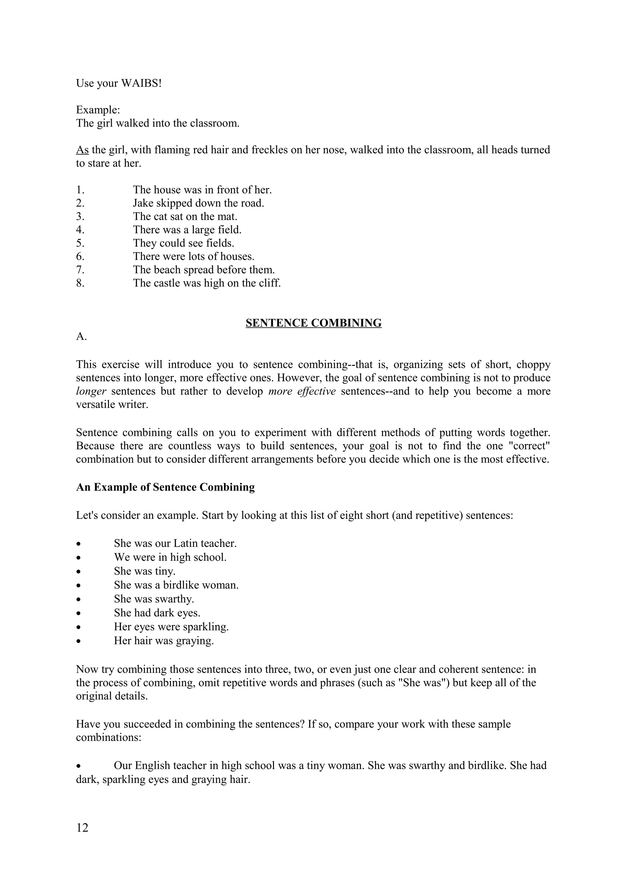 Use your WAIBS!
Example:
The girl walked into the classroom.
As the girl, with flaming red hair and freckles on her nose, walked into the classroom, all heads turned
to stare at her.
1. The house was in front of her.
2. Jake skipped down the road.
3. The cat sat on the mat.
4. There was a large field.
5. They could see fields.
6. There were lots of houses.
7. The beach spread before them.
8. The castle was high on the cliff.
SENTENCE COMBINING
A.
This exercise will introduce you to sentence combining--that is, organizing sets of short, choppy
sentences into longer, more effective ones. However, the goal of sentence combining is not to produce
longer sentences but rather to develop more effective sentences--and to help you become a more
versatile writer.
Sentence combining calls on you to experiment with different methods of putting words together.
Because there are countless ways to build sentences, your goal is not to find the one "correct"
combination but to consider different arrangements before you decide which one is the most effective.
An Example of Sentence Combining
Let's consider an example. Start by looking at this list of eight short (and repetitive) sentences:
• She was our Latin teacher.
• We were in high school.
• She was tiny.
• She was a birdlike woman.
• She was swarthy.
• She had dark eyes.
• Her eyes were sparkling.
• Her hair was graying.
Now try combining those sentences into three, two, or even just one clear and coherent sentence: in
the process of combining, omit repetitive words and phrases (such as "She was") but keep all of the
original details.
Have you succeeded in combining the sentences? If so, compare your work with these sample
combinations:
• Our English teacher in high school was a tiny woman. She was swarthy and birdlike. She had
dark, sparkling eyes and graying hair.
12
 