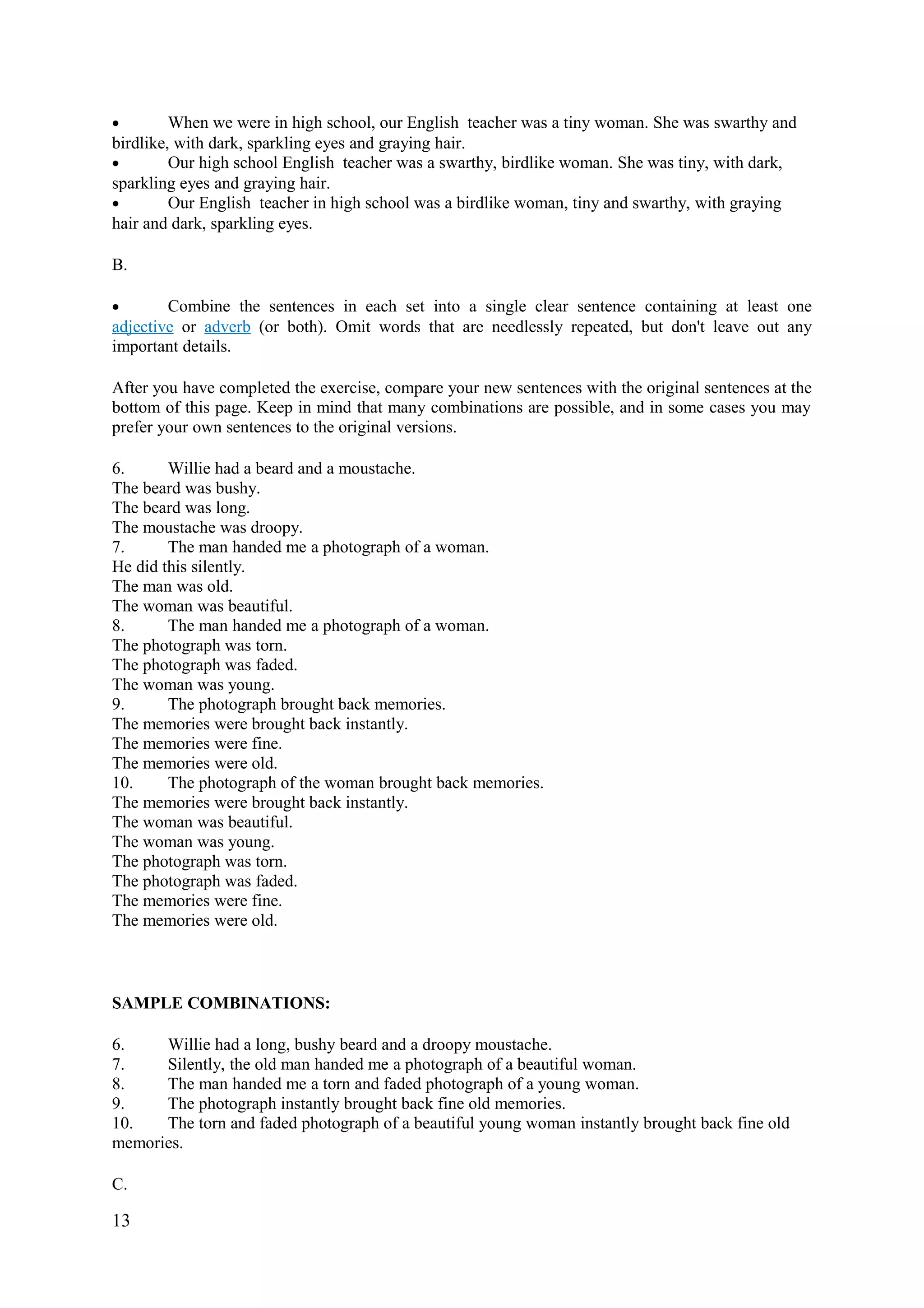 • When we were in high school, our English teacher was a tiny woman. She was swarthy and
birdlike, with dark, sparkling eyes and graying hair.
• Our high school English teacher was a swarthy, birdlike woman. She was tiny, with dark,
sparkling eyes and graying hair.
• Our English teacher in high school was a birdlike woman, tiny and swarthy, with graying
hair and dark, sparkling eyes.
B.
• Combine the sentences in each set into a single clear sentence containing at least one
adjective or adverb (or both). Omit words that are needlessly repeated, but don't leave out any
important details.
After you have completed the exercise, compare your new sentences with the original sentences at the
bottom of this page. Keep in mind that many combinations are possible, and in some cases you may
prefer your own sentences to the original versions.
6. Willie had a beard and a moustache.
The beard was bushy.
The beard was long.
The moustache was droopy.
7. The man handed me a photograph of a woman.
He did this silently.
The man was old.
The woman was beautiful.
8. The man handed me a photograph of a woman.
The photograph was torn.
The photograph was faded.
The woman was young.
9. The photograph brought back memories.
The memories were brought back instantly.
The memories were fine.
The memories were old.
10. The photograph of the woman brought back memories.
The memories were brought back instantly.
The woman was beautiful.
The woman was young.
The photograph was torn.
The photograph was faded.
The memories were fine.
The memories were old.
SAMPLE COMBINATIONS:
6. Willie had a long, bushy beard and a droopy moustache.
7. Silently, the old man handed me a photograph of a beautiful woman.
8. The man handed me a torn and faded photograph of a young woman.
9. The photograph instantly brought back fine old memories.
10. The torn and faded photograph of a beautiful young woman instantly brought back fine old
memories.
C.
13
 
