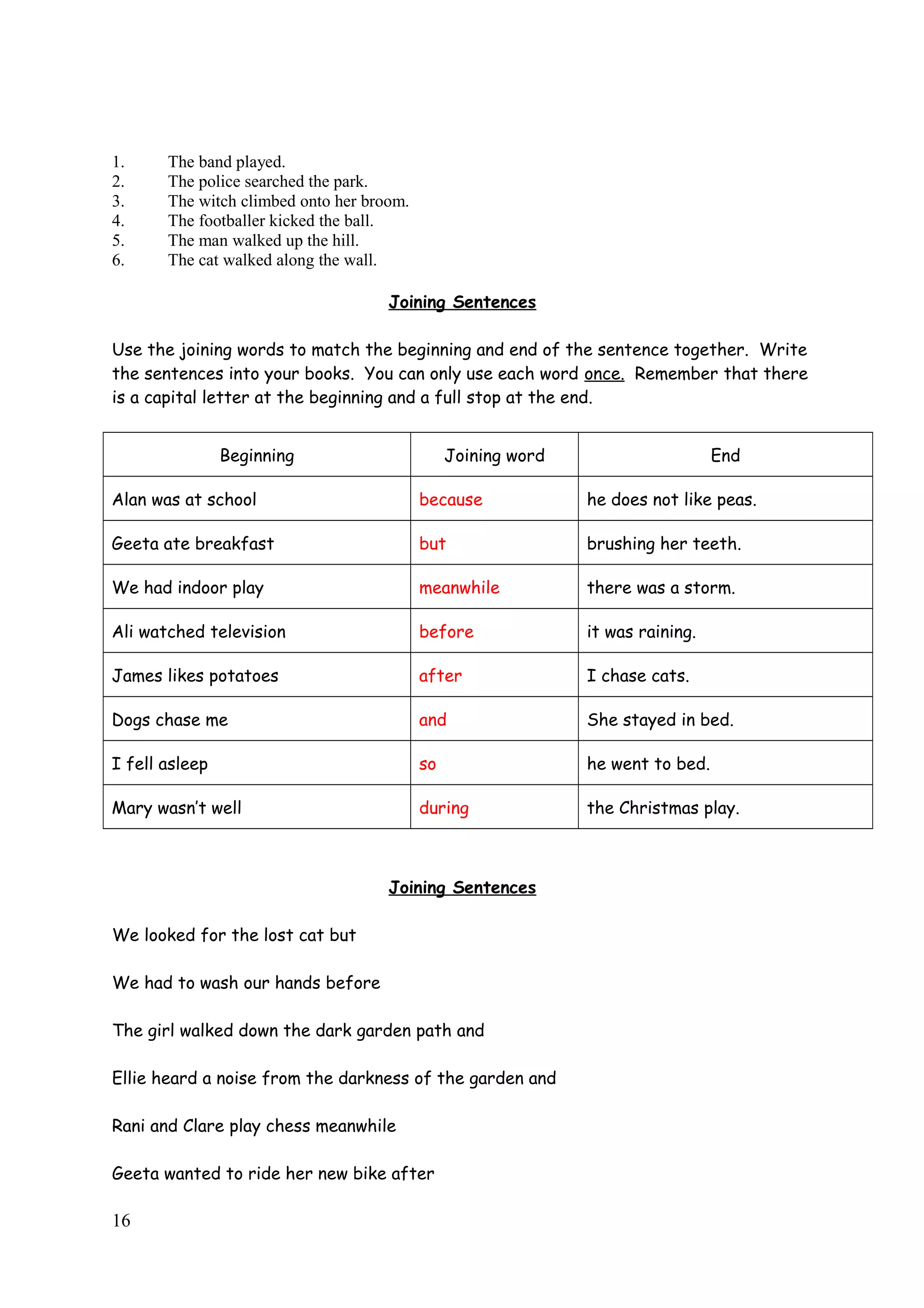1. The band played.
2. The police searched the park.
3. The witch climbed onto her broom.
4. The footballer kicked the ball.
5. The man walked up the hill.
6. The cat walked along the wall.
Joining Sentences
Use the joining words to match the beginning and end of the sentence together. Write
the sentences into your books. You can only use each word once. Remember that there
is a capital letter at the beginning and a full stop at the end.
Beginning Joining word End
Alan was at school because he does not like peas.
Geeta ate breakfast but brushing her teeth.
We had indoor play meanwhile there was a storm.
Ali watched television before it was raining.
James likes potatoes after I chase cats.
Dogs chase me and She stayed in bed.
I fell asleep so he went to bed.
Mary wasn’t well during the Christmas play.
Joining Sentences
We looked for the lost cat but
We had to wash our hands before
The girl walked down the dark garden path and
Ellie heard a noise from the darkness of the garden and
Rani and Clare play chess meanwhile
Geeta wanted to ride her new bike after
16
 