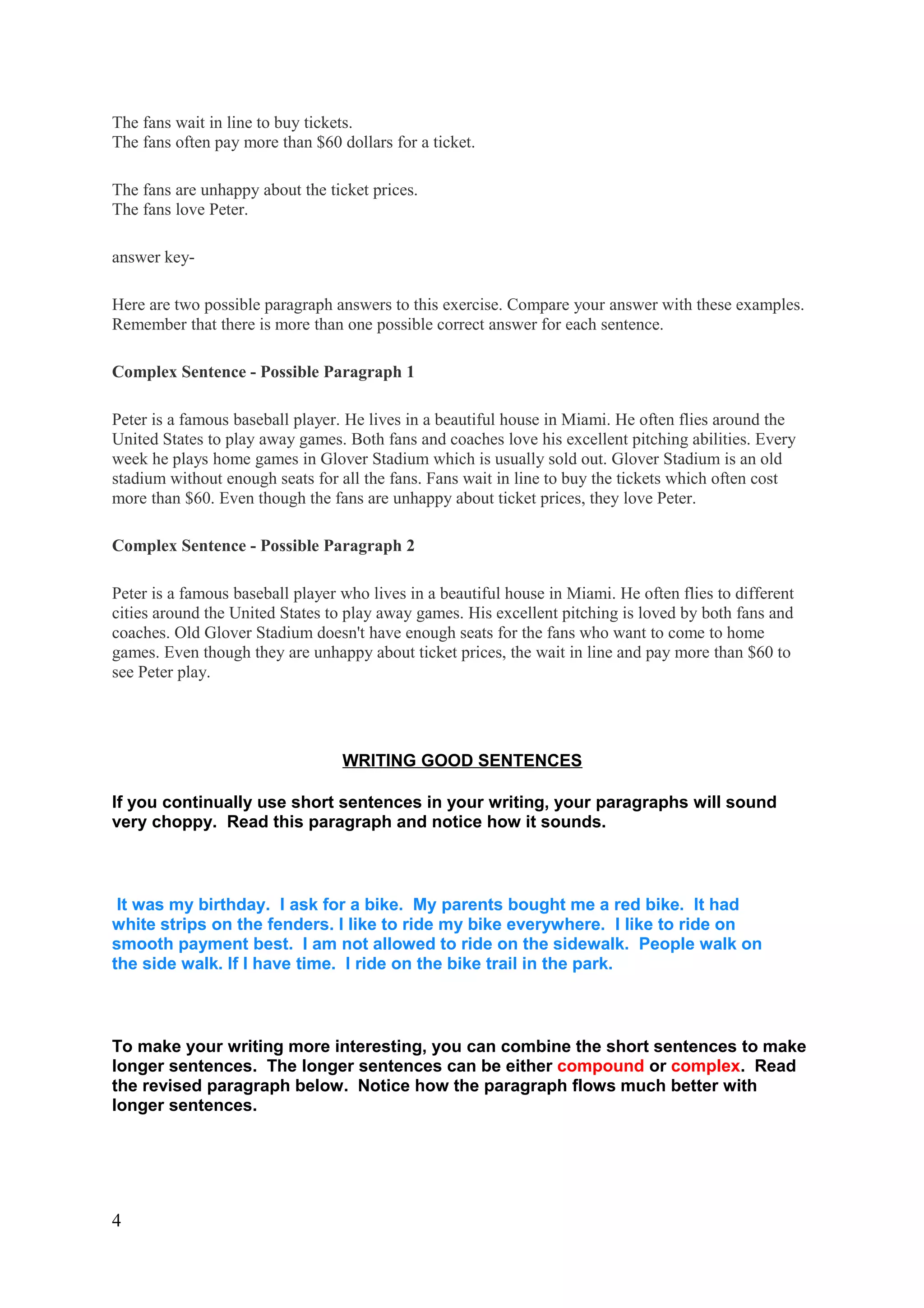 The fans wait in line to buy tickets.
The fans often pay more than $60 dollars for a ticket.
The fans are unhappy about the ticket prices.
The fans love Peter.
answer key-
Here are two possible paragraph answers to this exercise. Compare your answer with these examples.
Remember that there is more than one possible correct answer for each sentence.
Complex Sentence - Possible Paragraph 1
Peter is a famous baseball player. He lives in a beautiful house in Miami. He often flies around the
United States to play away games. Both fans and coaches love his excellent pitching abilities. Every
week he plays home games in Glover Stadium which is usually sold out. Glover Stadium is an old
stadium without enough seats for all the fans. Fans wait in line to buy the tickets which often cost
more than $60. Even though the fans are unhappy about ticket prices, they love Peter.
Complex Sentence - Possible Paragraph 2
Peter is a famous baseball player who lives in a beautiful house in Miami. He often flies to different
cities around the United States to play away games. His excellent pitching is loved by both fans and
coaches. Old Glover Stadium doesn't have enough seats for the fans who want to come to home
games. Even though they are unhappy about ticket prices, the wait in line and pay more than $60 to
see Peter play.
WRITING GOOD SENTENCES
If you continually use short sentences in your writing, your paragraphs will sound
very choppy. Read this paragraph and notice how it sounds.
It was my birthday. I ask for a bike. My parents bought me a red bike. It had
white strips on the fenders. I like to ride my bike everywhere. I like to ride on
smooth payment best. I am not allowed to ride on the sidewalk. People walk on
the side walk. If I have time. I ride on the bike trail in the park.
To make your writing more interesting, you can combine the short sentences to make
longer sentences. The longer sentences can be either compound or complex. Read
the revised paragraph below. Notice how the paragraph flows much better with
longer sentences.
4
 