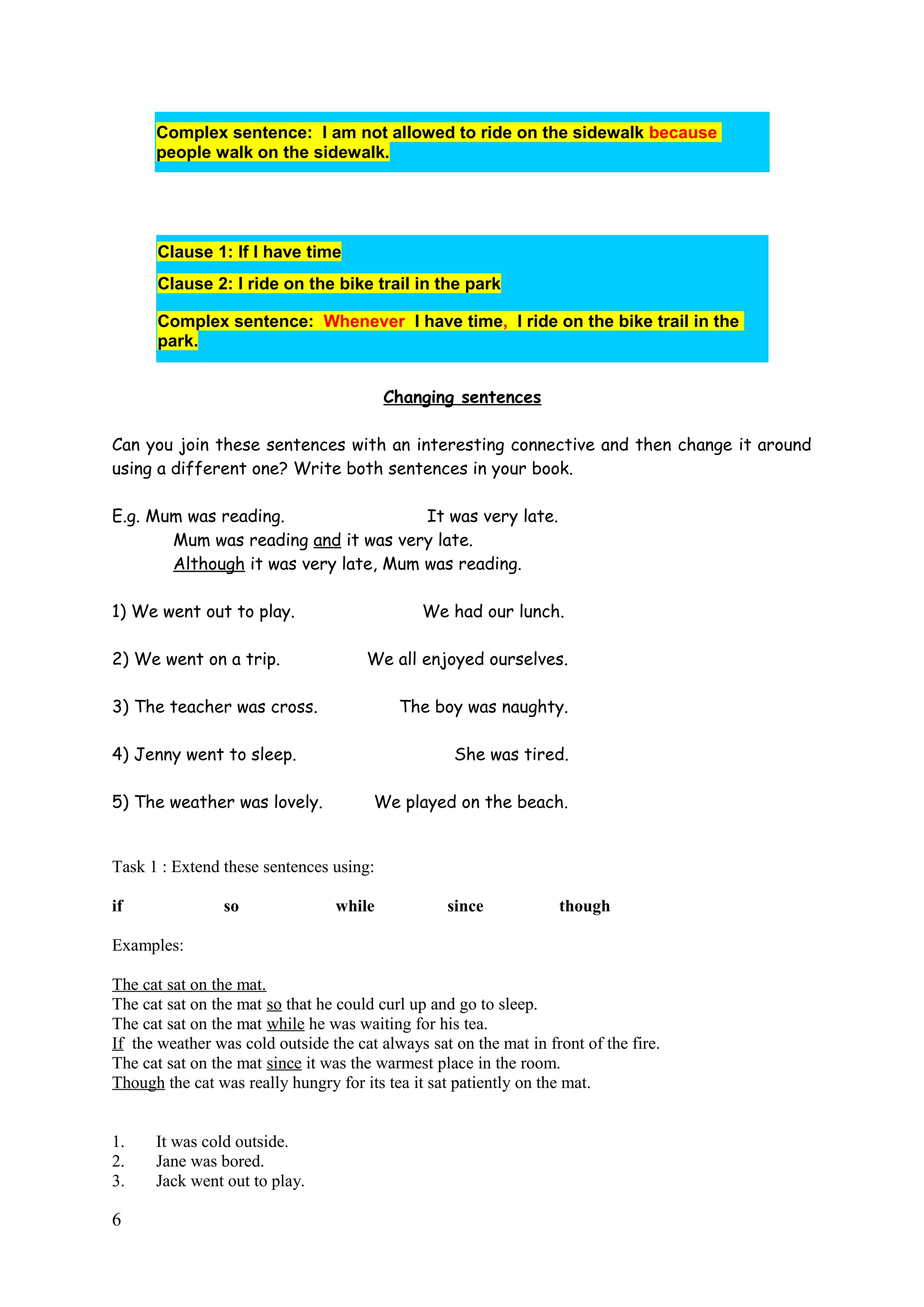Complex sentence: I am not allowed to ride on the sidewalk because
people walk on the sidewalk.
Clause 1: If I have time
Clause 2: I ride on the bike trail in the park
Complex sentence: Whenever I have time, I ride on the bike trail in the
park.
Changing sentences
Can you join these sentences with an interesting connective and then change it around
using a different one? Write both sentences in your book.
E.g. Mum was reading. It was very late.
Mum was reading and it was very late.
Although it was very late, Mum was reading.
1) We went out to play. We had our lunch.
2) We went on a trip. We all enjoyed ourselves.
3) The teacher was cross. The boy was naughty.
4) Jenny went to sleep. She was tired.
5) The weather was lovely. We played on the beach.
Task 1 : Extend these sentences using:
if so while since though
Examples:
The cat sat on the mat.
The cat sat on the mat so that he could curl up and go to sleep.
The cat sat on the mat while he was waiting for his tea.
If the weather was cold outside the cat always sat on the mat in front of the fire.
The cat sat on the mat since it was the warmest place in the room.
Though the cat was really hungry for its tea it sat patiently on the mat.
1. It was cold outside.
2. Jane was bored.
3. Jack went out to play.
6
 