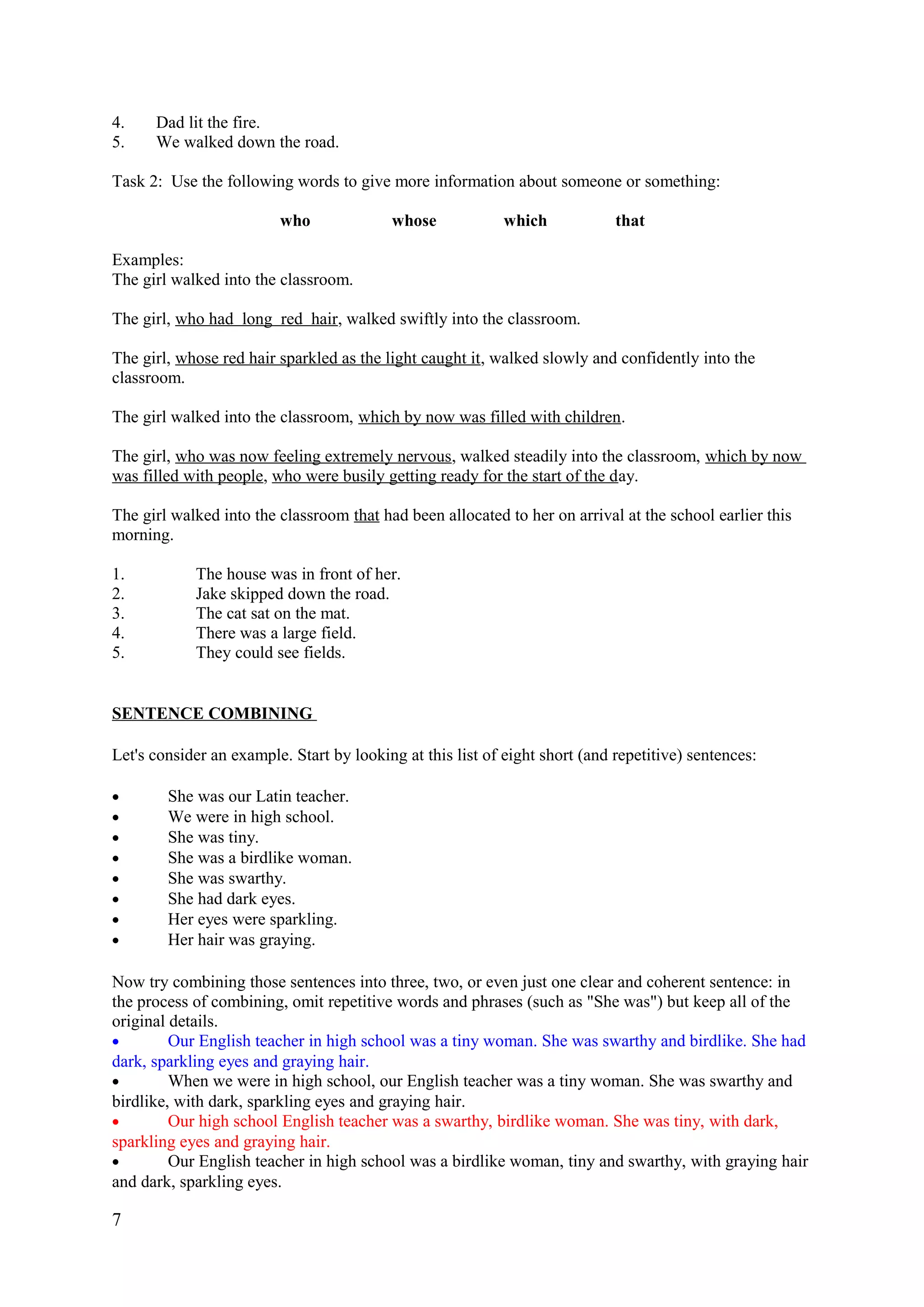 4. Dad lit the fire.
5. We walked down the road.
Task 2: Use the following words to give more information about someone or something:
who whose which that
Examples:
The girl walked into the classroom.
The girl, who had long red hair, walked swiftly into the classroom.
The girl, whose red hair sparkled as the light caught it, walked slowly and confidently into the
classroom.
The girl walked into the classroom, which by now was filled with children.
The girl, who was now feeling extremely nervous, walked steadily into the classroom, which by now
was filled with people, who were busily getting ready for the start of the day.
The girl walked into the classroom that had been allocated to her on arrival at the school earlier this
morning.
1. The house was in front of her.
2. Jake skipped down the road.
3. The cat sat on the mat.
4. There was a large field.
5. They could see fields.
SENTENCE COMBINING
Let's consider an example. Start by looking at this list of eight short (and repetitive) sentences:
• She was our Latin teacher.
• We were in high school.
• She was tiny.
• She was a birdlike woman.
• She was swarthy.
• She had dark eyes.
• Her eyes were sparkling.
• Her hair was graying.
Now try combining those sentences into three, two, or even just one clear and coherent sentence: in
the process of combining, omit repetitive words and phrases (such as "She was") but keep all of the
original details.
• Our English teacher in high school was a tiny woman. She was swarthy and birdlike. She had
dark, sparkling eyes and graying hair.
• When we were in high school, our English teacher was a tiny woman. She was swarthy and
birdlike, with dark, sparkling eyes and graying hair.
• Our high school English teacher was a swarthy, birdlike woman. She was tiny, with dark,
sparkling eyes and graying hair.
• Our English teacher in high school was a birdlike woman, tiny and swarthy, with graying hair
and dark, sparkling eyes.
7
 
