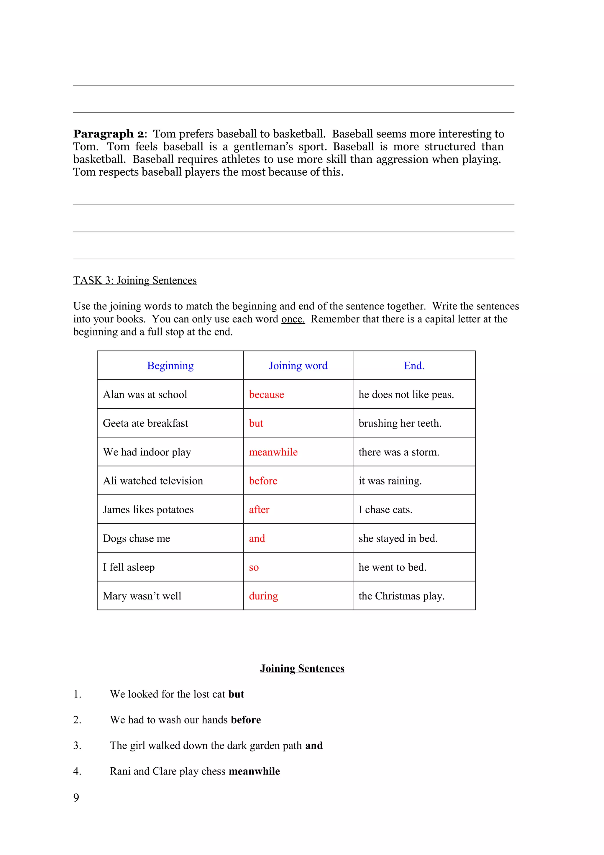 _______________________________________________________________________________
_______________________________________________________________________________
Paragraph 2: Tom prefers baseball to basketball. Baseball seems more interesting to
Tom. Tom feels baseball is a gentleman’s sport. Baseball is more structured than
basketball. Baseball requires athletes to use more skill than aggression when playing.
Tom respects baseball players the most because of this.
_______________________________________________________________________________
_______________________________________________________________________________
_______________________________________________________________________________
TASK 3: Joining Sentences
Use the joining words to match the beginning and end of the sentence together. Write the sentences
into your books. You can only use each word once. Remember that there is a capital letter at the
beginning and a full stop at the end.
Beginning Joining word End.
Alan was at school because he does not like peas.
Geeta ate breakfast but brushing her teeth.
We had indoor play meanwhile there was a storm.
Ali watched television before it was raining.
James likes potatoes after I chase cats.
Dogs chase me and she stayed in bed.
I fell asleep so he went to bed.
Mary wasn’t well during the Christmas play.
Joining Sentences
1. We looked for the lost cat but
2. We had to wash our hands before
3. The girl walked down the dark garden path and
4. Rani and Clare play chess meanwhile
9
 