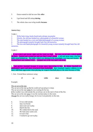 5. Geeta wanted to ride her new bike after
6. I got bored and fell asleep during
7. The whole class was in big trouble because
Answer key:
TASK 1
1. Willie had a long, bushy beard and a droopy moustache.
2. Silently, the old man handed me a photograph of a beautiful woman.
3. The man handed me a torn and faded photograph of a young woman.
4. The photograph instantly brought back fine old memories.
5. The torn and faded photograph of a beautiful young woman instantly brought back fine old
memories.
TASK 2
1. It was a dark and stormy night and the wind was high. The trees waved and crashed against
the barn. I looked and around me and saw that I wasn’t alone. A tall and mean man, who had a
knife stood behind me. The knife, which was shining in the moonlight, was long and slender. He
reached back and stabbed with it. I jumped out of the way and I ran away.
2. Tom prefers baseball because it seems more interesting to him. He thinks baseball is a
gentleman’s sport and more structured than basketball. Since baseball requires athletes to use
more skill than aggression when playing, he respects baseball players the most because of this.
1. Aim: Extend these sentences using:
if so while since though
Example:
The cat sat on the mat.
The cat sat on the mat so that he could curl up and go to sleep.
The cat sat on the mat while he was waiting for his tea.
If the weather was cold outside the cat always sat on the mat in front of the fire.
The cat sat on the mat since it was the warmest place in the room.
Though the cat was really hungry for its tea it sat patiently on the mat.
6. It was cold outside.
7. Jane was bored.
8. Jack went out to play.
9. Dad lit the fire.
10. We walked down the road.
11. We had some work to do.
12. It wasn’t fair.
13. I wanted to go out to play.
10
 
