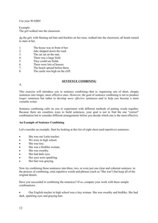 Use your WAIBS!
Example:
The girl walked into the classroom.
As the girl, with flaming red hair and freckles on her nose, walked into the classroom, all heads turned
to stare at her.
1. The house was in front of her.
2. Jake skipped down the road.
3. The cat sat on the mat.
4. There was a large field.
5. They could see fields.
6. There were lots of houses.
7. The beach spread before them.
8. The castle was high on the cliff.
SENTENCE COMBINING
A.
This exercise will introduce you to sentence combining--that is, organizing sets of short, choppy
sentences into longer, more effective ones. However, the goal of sentence combining is not to produce
longer sentences but rather to develop more effective sentences--and to help you become a more
versatile writer.
Sentence combining calls on you to experiment with different methods of putting words together.
Because there are countless ways to build sentences, your goal is not to find the one "correct"
combination but to consider different arrangements before you decide which one is the most effective.
An Example of Sentence Combining
Let's consider an example. Start by looking at this list of eight short (and repetitive) sentences:
• She was our Latin teacher.
• We were in high school.
• She was tiny.
• She was a birdlike woman.
• She was swarthy.
• She had dark eyes.
• Her eyes were sparkling.
• Her hair was graying.
Now try combining those sentences into three, two, or even just one clear and coherent sentence: in
the process of combining, omit repetitive words and phrases (such as "She was") but keep all of the
original details.
Have you succeeded in combining the sentences? If so, compare your work with these sample
combinations:
• Our English teacher in high school was a tiny woman. She was swarthy and birdlike. She had
dark, sparkling eyes and graying hair.
12
 