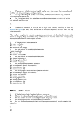 • When we were in high school, our English teacher was a tiny woman. She was swarthy and
birdlike, with dark, sparkling eyes and graying hair.
• Our high school English teacher was a swarthy, birdlike woman. She was tiny, with dark,
sparkling eyes and graying hair.
• Our English teacher in high school was a birdlike woman, tiny and swarthy, with graying
hair and dark, sparkling eyes.
B.
• Combine the sentences in each set into a single clear sentence containing at least one
adjective or adverb (or both). Omit words that are needlessly repeated, but don't leave out any
important details.
After you have completed the exercise, compare your new sentences with the original sentences at the
bottom of this page. Keep in mind that many combinations are possible, and in some cases you may
prefer your own sentences to the original versions.
6. Willie had a beard and a moustache.
The beard was bushy.
The beard was long.
The moustache was droopy.
7. The man handed me a photograph of a woman.
He did this silently.
The man was old.
The woman was beautiful.
8. The man handed me a photograph of a woman.
The photograph was torn.
The photograph was faded.
The woman was young.
9. The photograph brought back memories.
The memories were brought back instantly.
The memories were fine.
The memories were old.
10. The photograph of the woman brought back memories.
The memories were brought back instantly.
The woman was beautiful.
The woman was young.
The photograph was torn.
The photograph was faded.
The memories were fine.
The memories were old.
SAMPLE COMBINATIONS:
6. Willie had a long, bushy beard and a droopy moustache.
7. Silently, the old man handed me a photograph of a beautiful woman.
8. The man handed me a torn and faded photograph of a young woman.
9. The photograph instantly brought back fine old memories.
10. The torn and faded photograph of a beautiful young woman instantly brought back fine old
memories.
C.
13
 