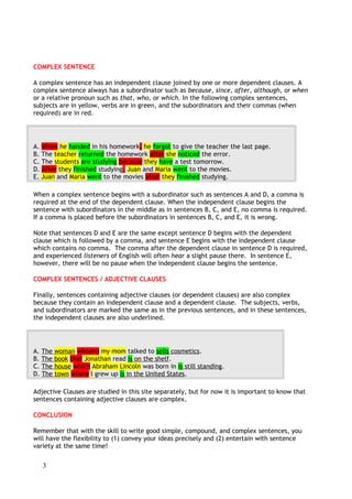 COMBINING SENTENCES
Combing simple sentences to make complex sentences is an important exercise to help you advance in
your writing abilities. This writing exercise focuses on taking simple sentences and transforming them
into complex sentences which are then combined into a paragraph.
Simple Sentence -> Complex Sentence
Example: Tom is a boy. He is eight years old. He goes to school in Philadelphia.
Complex Sentence: -> Tom is an eight-year old boy who goes to school in Philadelphia.
Here are some simple rules to remember when combining simple sentences into complex sentences:
• Don't repeat words
• Change words if necessary
• Add words to connect ideas
Complex Sentence Exercise
Combine the following sentences into complex sentences. Remember that a number of answers may
be correct.
His name is Peter.
He's a famous professional athlete.
He's a baseball player.
He has a large house in Miami.
The house is beautiful.
He often travels around the US.
He plays away games in different cities in the US.
He travels by airplane.
He usually sleeps on the plane.
He stays up late after games.
He is an excellent pitcher.
Fans love his abilities.
Coaches love his abilities.
Every week he plays a home game.
The game is played in Glover Stadium.
The game is usually sold out.
Glover Stadium is old.
Glover Stadium doesn't have enough seats for all the fans.
3
COMPLEX SENTENCE
A complex sentence has an independent clause joined by one or more dependent clauses. A
complex sentence always has a subordinator such as because, since, after, although, or when
or a relative pronoun such as that, who, or which. In the following complex sentences,
subjects are in yellow, verbs are in green, and the subordinators and their commas (when
required) are in red.
A. When he handed in his homework, he forgot to give the teacher the last page.
B. The teacher returned the homework after she noticed the error.
C. The students are studying because they have a test tomorrow.
D. After they finished studying, Juan and Maria went to the movies.
E. Juan and Maria went to the movies after they finished studying.
When a complex sentence begins with a subordinator such as sentences A and D, a comma is
required at the end of the dependent clause. When the independent clause begins the
sentence with subordinators in the middle as in sentences B, C, and E, no comma is required.
If a comma is placed before the subordinators in sentences B, C, and E, it is wrong.
Note that sentences D and E are the same except sentence D begins with the dependent
clause which is followed by a comma, and sentence E begins with the independent clause
which contains no comma. The comma after the dependent clause in sentence D is required,
and experienced listeners of English will often hear a slight pause there. In sentence E,
however, there will be no pause when the independent clause begins the sentence.
COMPLEX SENTENCES / ADJECTIVE CLAUSES
Finally, sentences containing adjective clauses (or dependent clauses) are also complex
because they contain an independent clause and a dependent clause. The subjects, verbs,
and subordinators are marked the same as in the previous sentences, and in these sentences,
the independent clauses are also underlined.
A. The woman who(m) my mom talked to sells cosmetics.
B. The book that Jonathan read is on the shelf.
C. The house which Abraham Lincoln was born in is still standing.
D. The town where I grew up is in the United States.
Adjective Clauses are studied in this site separately, but for now it is important to know that
sentences containing adjective clauses are complex.
CONCLUSION
Remember that with the skill to write good simple, compound, and complex sentences, you
will have the flexibility to (1) convey your ideas precisely and (2) entertain with sentence
variety at the same time!
 