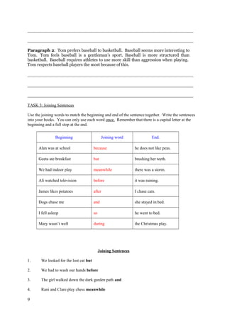 _______________________________________________________________________________
_______________________________________________________________________________
Paragraph 2: Tom prefers baseball to basketball. Baseball seems more interesting to
Tom. Tom feels baseball is a gentleman’s sport. Baseball is more structured than
basketball. Baseball requires athletes to use more skill than aggression when playing.
Tom respects baseball players the most because of this.
_______________________________________________________________________________
_______________________________________________________________________________
_______________________________________________________________________________
TASK 3: Joining Sentences
Use the joining words to match the beginning and end of the sentence together. Write the sentences
into your books. You can only use each word once. Remember that there is a capital letter at the
beginning and a full stop at the end.
Beginning Joining word End.
Alan was at school because he does not like peas.
Geeta ate breakfast but brushing her teeth.
We had indoor play meanwhile there was a storm.
Ali watched television before it was raining.
James likes potatoes after I chase cats.
Dogs chase me and she stayed in bed.
I fell asleep so he went to bed.
Mary wasn’t well during the Christmas play.
Joining Sentences
1. We looked for the lost cat but
2. We had to wash our hands before
3. The girl walked down the dark garden path and
4. Rani and Clare play chess meanwhile
9
 
