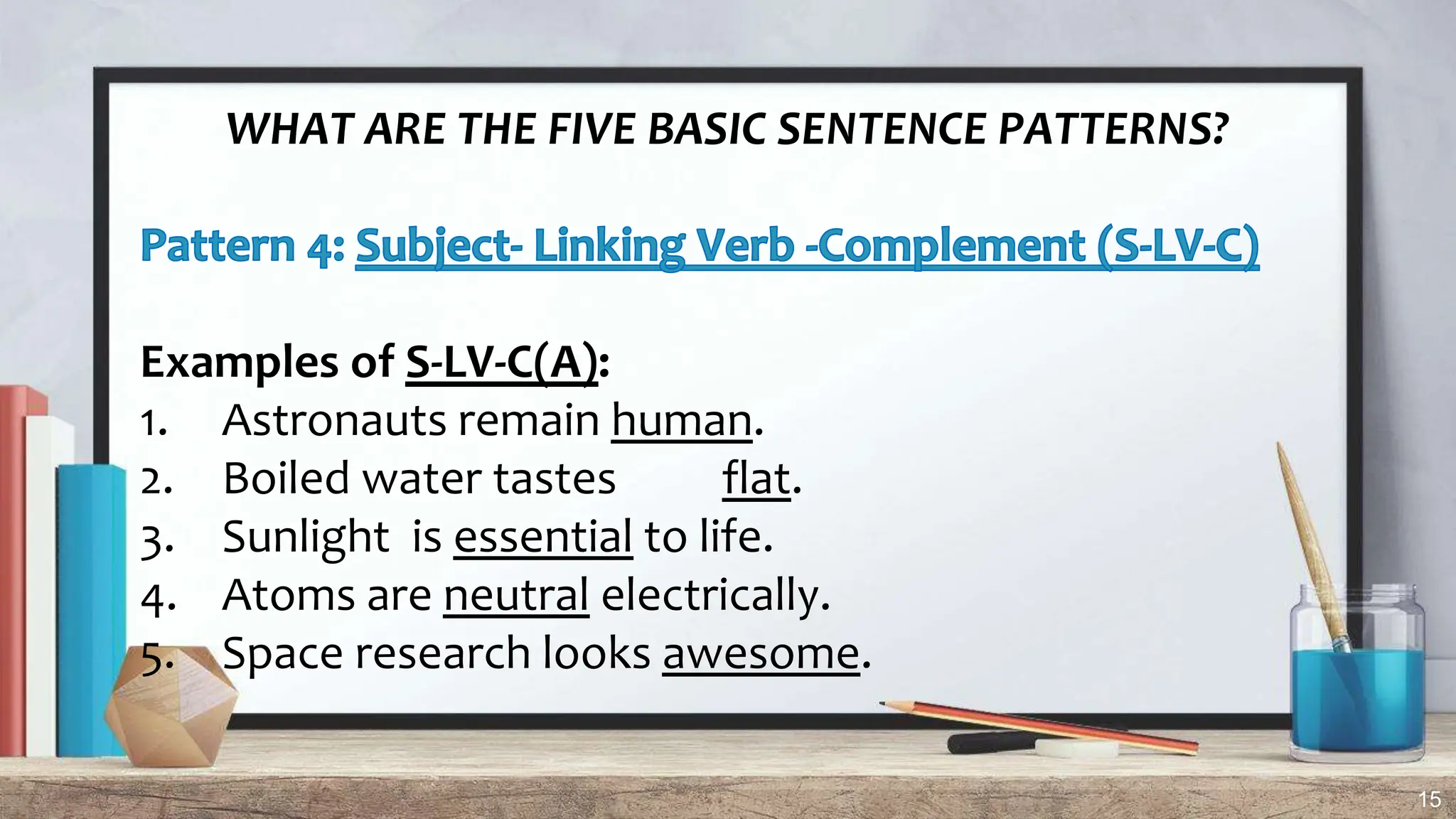 15
WHAT ARE THE FIVE BASIC SENTENCE PATTERNS?
Examples of S-LV-C(A):
1. Astronauts remain human.
2. Boiled water tastes flat.
3. Sunlight is essential to life.
4. Atoms are neutral electrically.
5. Space research looks awesome.
 