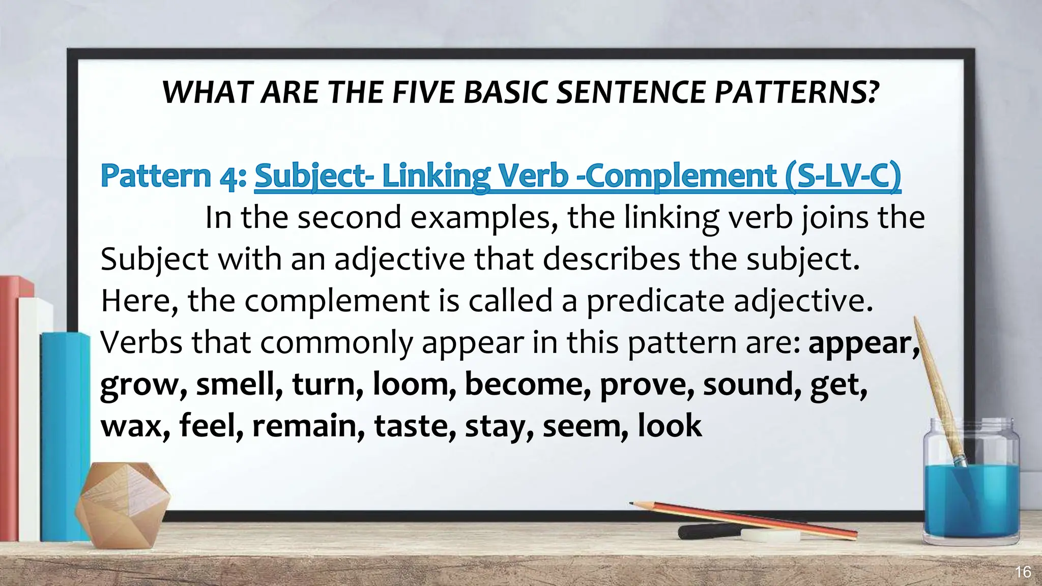 16
WHAT ARE THE FIVE BASIC SENTENCE PATTERNS?
In the second examples, the linking verb joins the
Subject with an adjective that describes the subject.
Here, the complement is called a predicate adjective.
Verbs that commonly appear in this pattern are: appear,
grow, smell, turn, loom, become, prove, sound, get,
wax, feel, remain, taste, stay, seem, look
 
