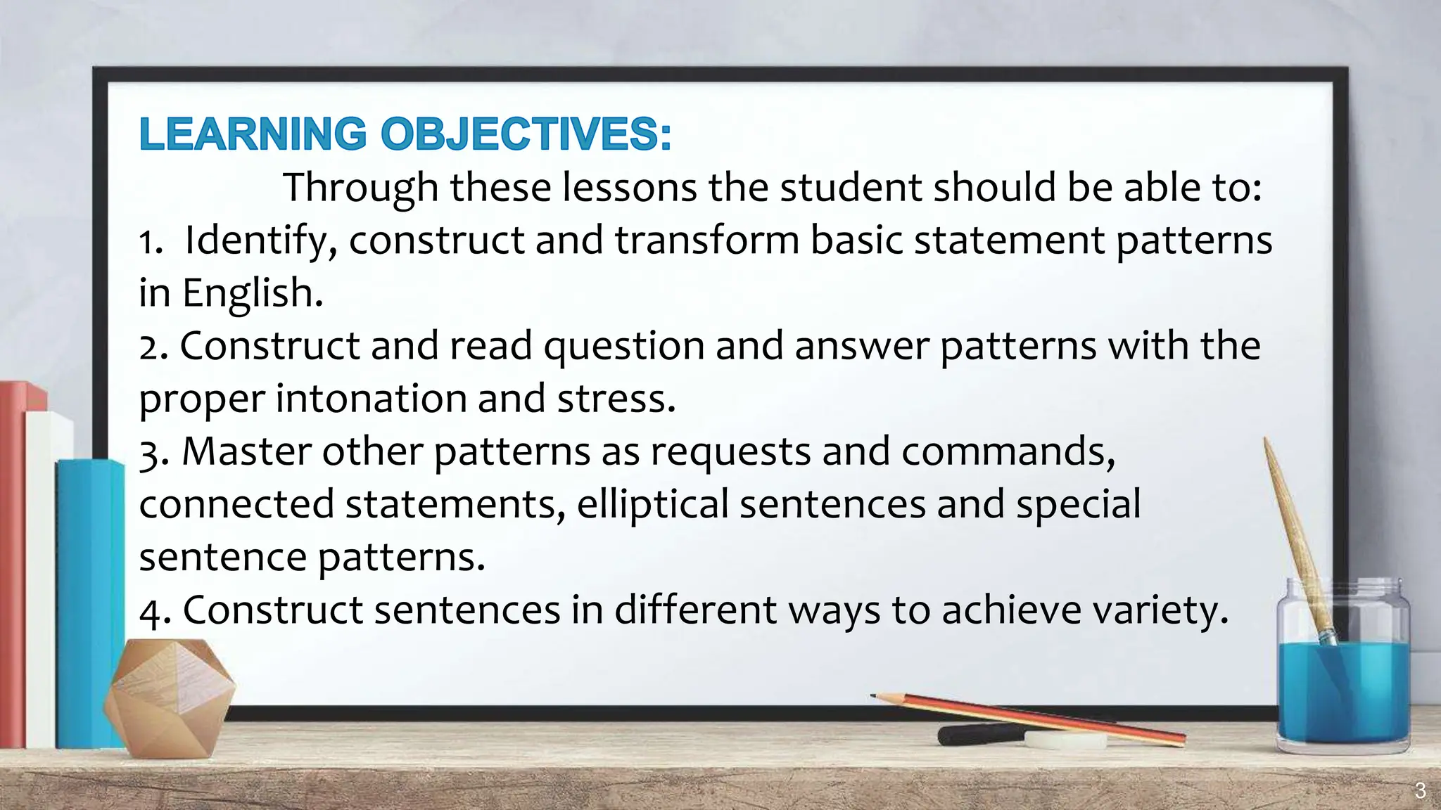 3
Through these lessons the student should be able to:
1. Identify, construct and transform basic statement patterns
in English.
2. Construct and read question and answer patterns with the
proper intonation and stress.
3. Master other patterns as requests and commands,
connected statements, elliptical sentences and special
sentence patterns.
4. Construct sentences in different ways to achieve variety.
 