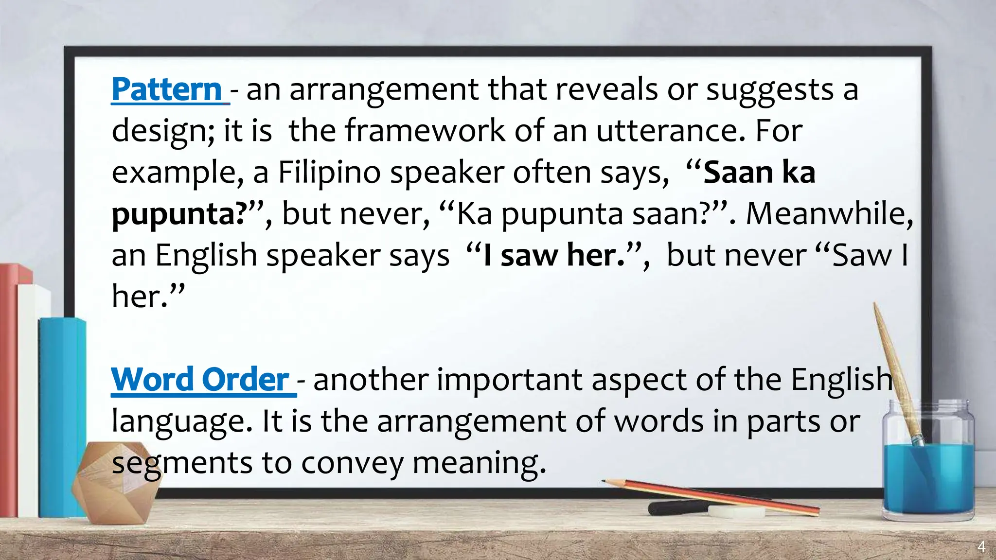 4
- an arrangement that reveals or suggests a
design; it is the framework of an utterance. For
example, a Filipino speaker often says, “Saan ka
pupunta?”, but never, “Ka pupunta saan?”. Meanwhile,
an English speaker says “I saw her.”, but never “Saw I
her.”
- another important aspect of the English
language. It is the arrangement of words in parts or
segments to convey meaning.
 