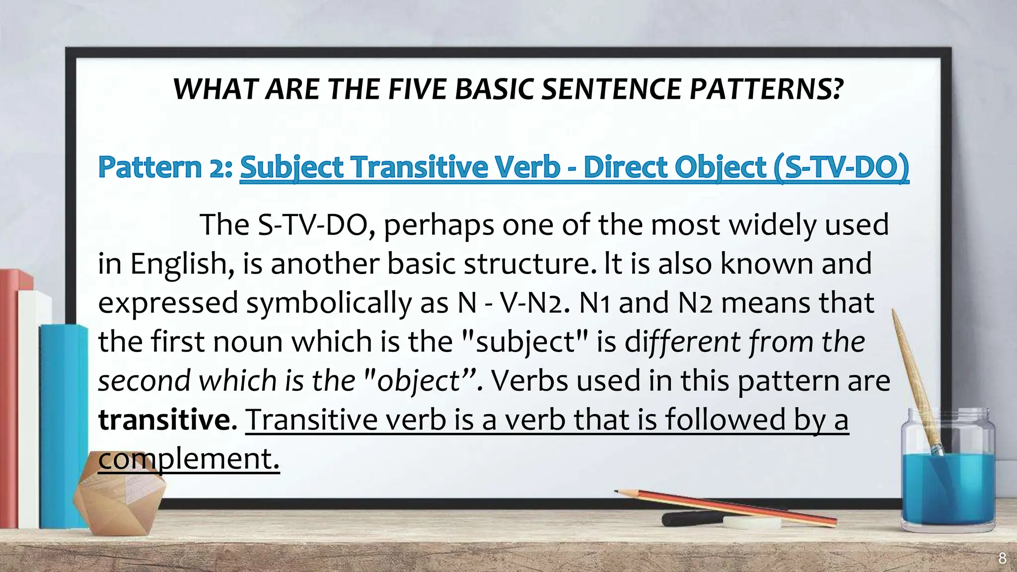 8
WHAT ARE THE FIVE BASIC SENTENCE PATTERNS?
The S-TV-DO, perhaps one of the most widely used
in English, is another basic structure. lt is also known and
expressed symbolically as N - V-N2. N1 and N2 means that
the first noun which is the "subject" is different from the
second which is the "object”. Verbs used in this pattern are
transitive. Transitive verb is a verb that is followed by a
complement.
 