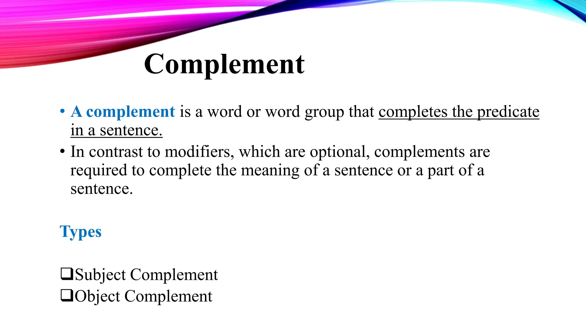 Complement
• A complement is a word or word group that completes the predicate
in a sentence.
• In contrast to modifiers, which are optional, complements are
required to complete the meaning of a sentence or a part of a
sentence.
Types
Subject Complement
Object Complement
 
