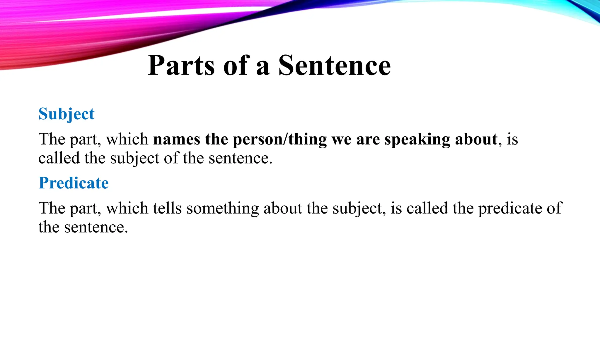 Parts of a Sentence
Subject
The part, which names the person/thing we are speaking about, is
called the subject of the sentence.
Predicate
The part, which tells something about the subject, is called the predicate of
the sentence.
 