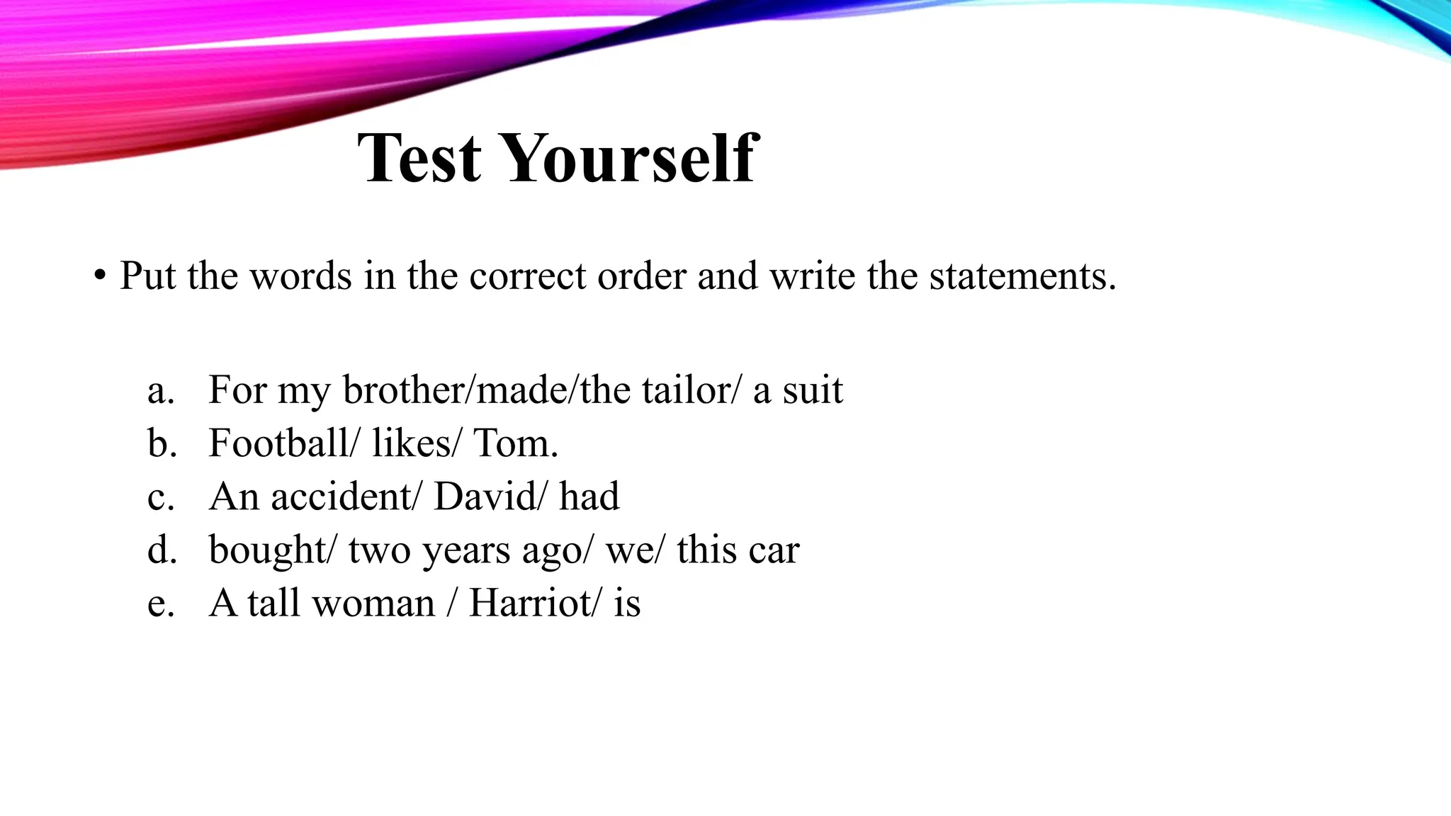 Test Yourself
• Put the words in the correct order and write the statements.
a. For my brother/made/the tailor/ a suit
b. Football/ likes/ Tom.
c. An accident/ David/ had
d. bought/ two years ago/ we/ this car
e. A tall woman / Harriot/ is
 