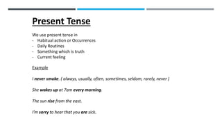 Present Tense
We use present tense in
- Habitual action or Occurrences
- Daily Routines
- Something which is truth
- Current feeling
Example
I never smoke. ( always, usually, often, sometimes, seldom, rarely, never )
She wakes up at 7am every morning.
The sun rise from the east.
I’m sorry to hear that you are sick.
 