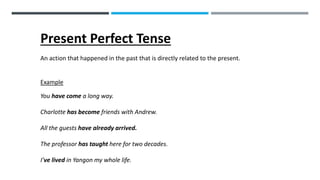 Present Perfect Tense
An action that happened in the past that is directly related to the present.
Example
You have come a long way.
Charlotte has become friends with Andrew.
All the guests have already arrived.
The professor has taught here for two decades.
I’ve lived in Yangon my whole life.
 
