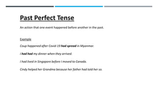 Past Perfect Tense
An action that one event happened before another in the past.
Example
Coup happened after Covid-19 had spread in Myanmar.
I had had my dinner when they arrived.
I had lived in Singapore before I moved to Canada.
Cindy helped her Grandma because her father had told her so.
 