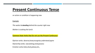 Present Continuous Tense
an action or condition is happening now
Example
The waiter is standing behind the counter right now
Mother is cooking the lunch.
Common State Verbs that Do not use the Present Continuous
Opinion verbs- deserve,know,recognize,understand,agree
Ownership verbs- own,belong,need,possess
Emotion verbs-hate,shock,please,etc.,
 