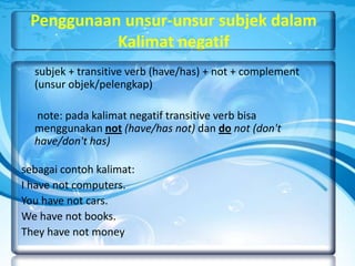 Penggunaan unsur-unsur subjek dalam
Kalimat negatif
subjek + transitive verb (have/has) + not + complement
(unsur objek/pelengkap)

note: pada kalimat negatif transitive verb bisa
menggunakan not (have/has not) dan do not (don't
have/don't has)
sebagai contoh kalimat:
I have not computers.
You have not cars.
We have not books.
They have not money

 