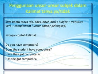 Penggunaan unsur-unsur subjek dalam
Kalimat tanya ya/tidak
kata bantu tanya (do, does, have ,has) + subjek + transitive
verb + complement ( unsur objek / pelengkap)
sebagai contoh kalimat:
Do you have computers?
Does the student have computers?
Have they got computers?
Has she got computers?

 