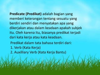 Predicate (Predikat) adalah bagian yang
memberi keterangan tentang sesuatu yang
berdiri sendiri dan menyatakan apa yang
dikerjakan atau dalam keadaan apakah subjek
itu. Oleh karena itu, biasanya predikat terjadi
dari kata kerja atau kata keadaan.
Predikat dalam tata bahasa terdiri dari:
1. Verb (Kata Kerja)
2. Auxilliary Verb (Kata Kerja Bantu)

 