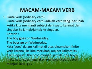 MACAM-MACAM VERB
1. Finite verb (ordinary verb)
Finite verb (ordinary verb) adalah verb yang berubah
ketika kita menganti subject dari suatu kalimat dari
singular ke jamak/jamak ke singular.
Contoh :
The boy goes on Wednesday.
The boys go on Wednesday.
Kata ‘goes’ dalam kalimat di atas dinamakan finite
verb karena jika kita merubah subject kalimat itu
dari singular ‘ the boy’, menjadi jamak ‘ the boys’
maka kata ‘goes’ juga akan mengalami perubahan
menjadi kata ‘go’.

 
