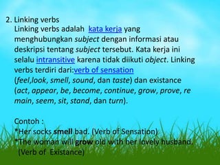 2. Linking verbs
Linking verbs adalah kata kerja yang
menghubungkan subject dengan informasi atau
deskripsi tentang subject tersebut. Kata kerja ini
selalu intransitive karena tidak diikuti object. Linking
verbs terdiri dari:verb of sensation
(feel,look, smell, sound, dan taste) dan existance
(act, appear, be, become, continue, grow, prove, re
main, seem, sit, stand, dan turn).
Contoh :
*Her socks smell bad. (Verb of Sensation)
*The woman will grow old with her lovely husband.
(Verb of Existance)

 