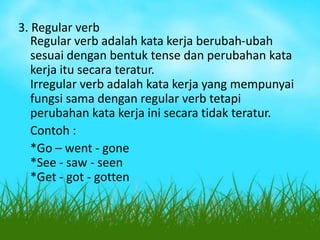 3. Regular verb
Regular verb adalah kata kerja berubah-ubah
sesuai dengan bentuk tense dan perubahan kata
kerja itu secara teratur.
Irregular verb adalah kata kerja yang mempunyai
fungsi sama dengan regular verb tetapi
perubahan kata kerja ini secara tidak teratur.
Contoh :
*Go – went - gone
*See - saw - seen
*Get - got - gotten

 