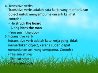 4. Transitive verbs
Transitive verbs adalah kata kerja yang memerlukan
object untuk menyempurnakan arti kalimat.
contoh :
- He struck the board
- A dog bites the man
- You push the door
5.Intransitive verb
Intransitive verb adalah kata kerja yang tidak
memerlukan object, karena sudah dapat
menunjukan arti yang sempurna. Contoh :
- The sun shines
- The cat slept
- The water boils

 