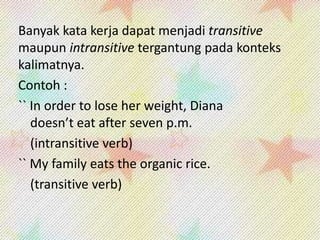 Banyak kata kerja dapat menjadi transitive
maupun intransitive tergantung pada konteks
kalimatnya.
Contoh :
`` In order to lose her weight, Diana
doesn’t eat after seven p.m.
(intransitive verb)
`` My family eats the organic rice.
(transitive verb)

 
