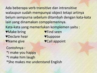 Ada beberapa verb transitive dan intransitive
walaupun sudah mempunyai object tetapi artinya
belum sempurna sebelum ditambah dengan kata-kata
lain yang dinamakan compplemennya.
Kata-kata yang memerlukan komplemen yaitu :
♥Make bring
♥Find seen
♥Declare hear
♥Suppose
♥Name give
♥Call appoint
Contohnya :
*I make you happy
*I make him laugh
*She makes me understand English

 