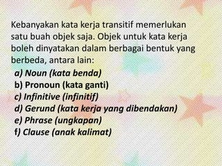 Kebanyakan kata kerja transitif memerlukan
satu buah objek saja. Objek untuk kata kerja
boleh dinyatakan dalam berbagai bentuk yang
berbeda, antara lain:
a) Noun (kata benda)
b) Pronoun (kata ganti)
c) Infinitive (infinitif)
d) Gerund (kata kerja yang dibendakan)
e) Phrase (ungkapan)
f) Clause (anak kalimat)

 