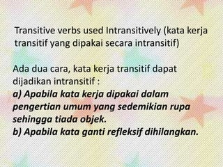 Transitive verbs used Intransitively (kata kerja
transitif yang dipakai secara intransitif)
Ada dua cara, kata kerja transitif dapat
dijadikan intransitif :
a) Apabila kata kerja dipakai dalam
pengertian umum yang sedemikian rupa
sehingga tiada objek.
b) Apabila kata ganti refleksif dihilangkan.

 