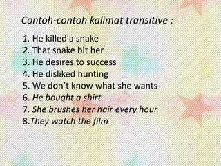 Contoh-contoh kalimat transitive :
1. He killed a snake
2. That snake bit her
3. He desires to success
4. He disliked hunting
5. We don’t know what she wants
6. He bought a shirt
7. She brushes her hair every hour
8.They watch the film

 