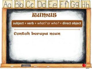 RUMUS
subject + verb + what? or who? = direct object
Contoh berupa noun
Zippy and Maurice played soccer with a grapefruit pulled
from a backyard tree.
subjects = Zippy and Maurice
verb = played
Zippy and Maurice played what? -> Soccer = direct object

 