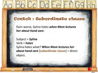 Contoh > Subordinate clause
Even worse, Sylina hates when Mom lectures
her about hand care.
Subject = Sylina
Verb = hates
Sylina hates what? When Mom lectures her
about hand care [subordinate clause] = direct
object.

 
