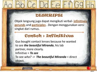 DESKRIPSI
Objek langsung juga dapat mengikuti verbal- infinitives,
gerunds and participles . Dengan menggunakan versi
singkat dari rumus.

Contoh > Infinitives
Gus bought contact lenses because he wanted
to see the beautiful Miranda, his lab
partner, more clearly.
Infinitive = To see
To see who? -> The beautiful Miranda = direct
object.

 