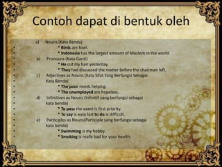 Contoh dapat di bentuk oleh
a)
•
•
•
•
•
•
•
•
•
•
•
•
•
•
•
•
•

b)

c)

d)

e)

Nouns (Kata Benda)
* Birds are fowl.
* Indonesia has the largest amount of Moslem in the world.
Pronouns (Kata Ganti)
* He cut my hair yesterday.
* They had discussed the matter before the chairman left.
Adjectives as Nouns (Kata Sifat Yang Berfungsi Sebagai
Kata Benda)
* The poor needs helping.
* The unemployed are hopeless.
Infinitives as Nouns (Infinitif yang berfungsi sebagai
kata benda)
* To pass the exam is first priority.
* To say is easy but to do is difficult.
Participles as Nouns(Participle yang berfungsi sebagai
kata benda)
* Swimming is my hobby.
* Smoking is really bad for your health.

 