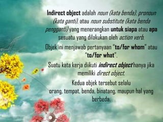 Indirect object adalah noun (kata benda), pronoun
(kata ganti), atau noun substitute (kata benda
pengganti) yang menerangkan untuk siapa atau apa
sesuatu yang dilakukan oleh action verb.
Objek ini menjawab pertanyaan “to/for whom” atau
“to/for what”.
Suatu kata kerja diikuti indirect object hanya jika
memiliki direct object.
Kedua objek tersebut selalu
orang, tempat, benda, binatang, maupun hal yang
berbeda.

 