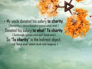 •

My uncle donated his salary to charity.
( Paman saya menyumbangkan gajinya untuk amal. )

Donated his salary to what? To charity
( Sumbangan gajinya untuk apa? Untuk amal )

So “To charity" is the Indirect object.
( Jadi "Untuk amal" adalah obyek tidak langsung. )

 