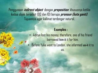 Penggunaan indirect object dengan preposition khususnya ketika
kedua objek tersebut (DO dan IO) berupa pronoun (kata ganti).
Tujuannya agar kalimat terdengar natural.
Examples :
• Aditya lost his money; therefore, one of his friend
borrowed him it it for him.
• Before Yulia went to London, she informed us it it to
us.

 
